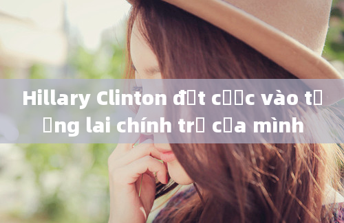 Hillary Clinton đặt cược vào tương lai chính trị của mình