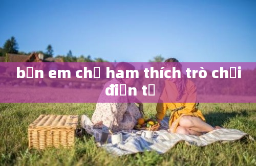 bạn em chỉ ham thích trò chơi điện tử