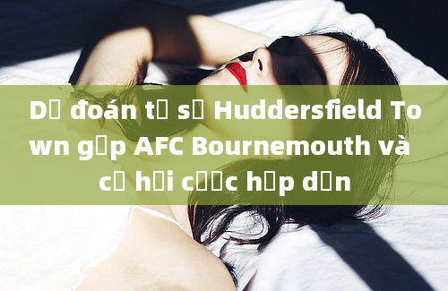 Dự đoán tỷ số Huddersfield Town gặp AFC Bournemouth và cơ hội cược hấp dẫn