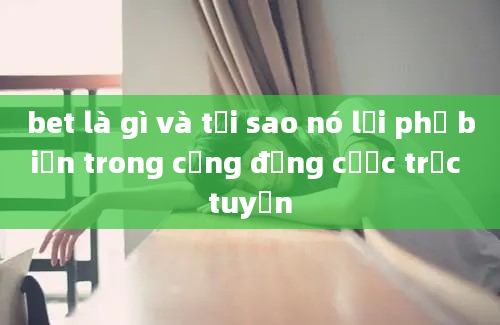 bet là gì và tại sao nó lại phổ biến trong cộng đồng cược trực tuyến