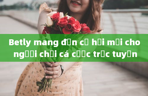 Betly mang đến cơ hội mới cho người chơi cá cược trực tuyến