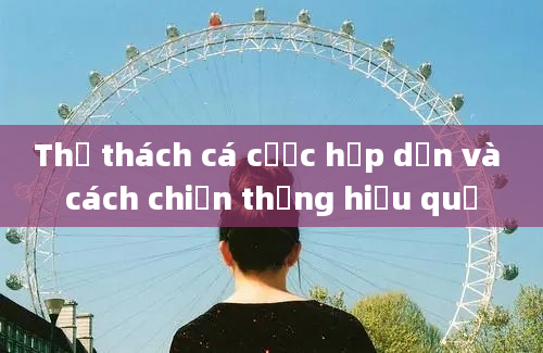 Thử thách cá cược hấp dẫn và cách chiến thắng hiệu quả