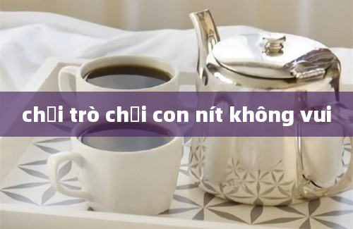 chơi trò chơi con nít không vui