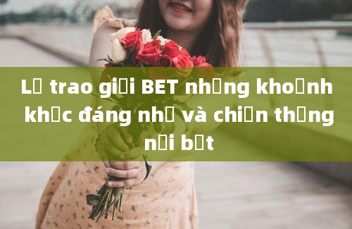 Lễ trao giải BET những khoảnh khắc đáng nhớ và chiến thắng nổi bật