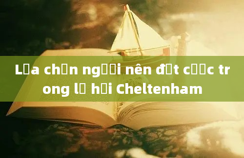 Lựa chọn người nên đặt cược trong lễ hội Cheltenham