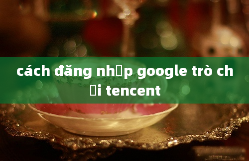 cách đăng nhập google trò chơi tencent