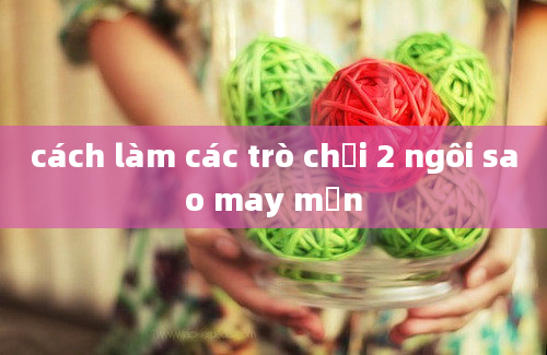 cách làm các trò chơi 2 ngôi sao may mắn