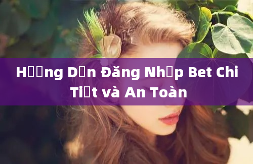 Hướng Dẫn Đăng Nhập Bet Chi Tiết và An Toàn