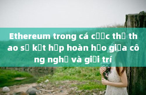 Ethereum trong cá cược thể thao sự kết hợp hoàn hảo giữa công nghệ và giải trí