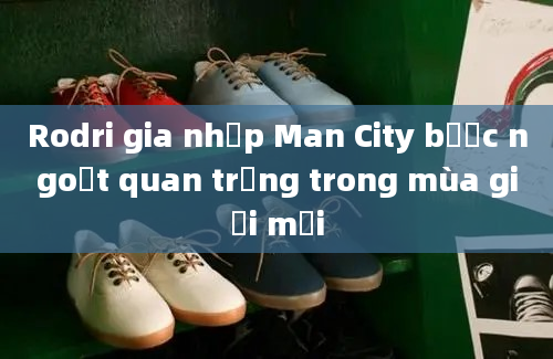 Rodri gia nhập Man City bước ngoặt quan trọng trong mùa giải mới