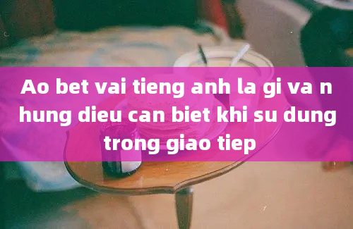 Ao bet vai tieng anh la gi va nhung dieu can biet khi su dung trong giao tiep