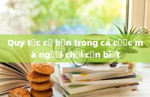 Quy tắc cơ bản trong cá cược mà người chơi cần biết