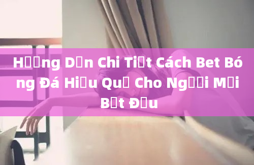 Hướng Dẫn Chi Tiết Cách Bet Bóng Đá Hiệu Quả Cho Người Mới Bắt Đầu