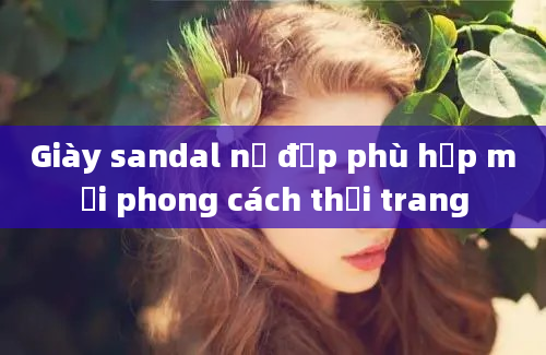 Giày sandal nữ đẹp phù hợp mọi phong cách thời trang