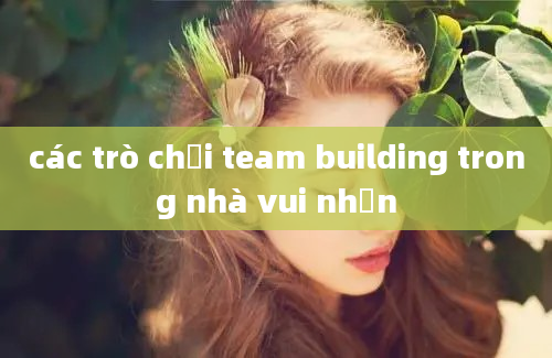 các trò chơi team building trong nhà vui nhộn