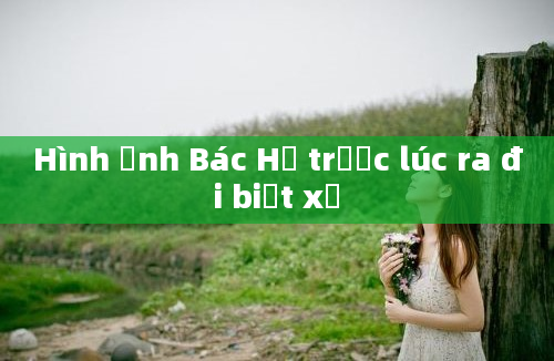 Hình ảnh Bác Hồ trước lúc ra đi biệt xứ