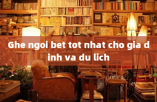 Ghe ngoi bet tot nhat cho gia dinh va du lich