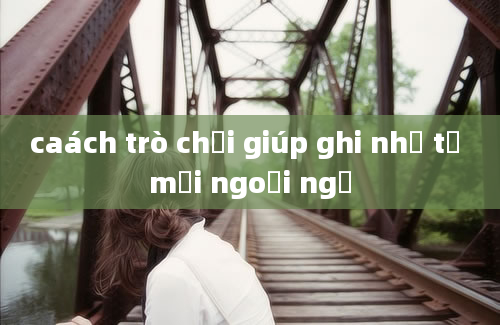 caách trò chơi giúp ghi nhớ từ mới ngoại ngữ