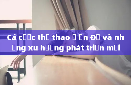 Cá cược thể thao ở Ấn Độ và những xu hướng phát triển mới