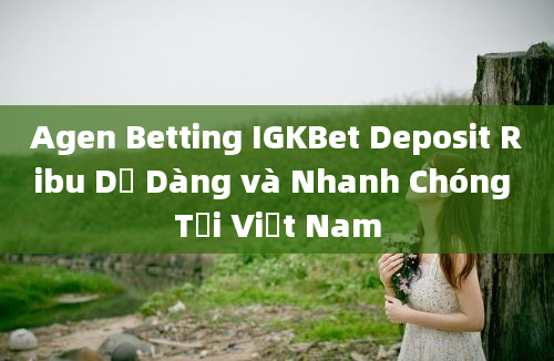 Agen Betting IGKBet Deposit Ribu Dễ Dàng và Nhanh Chóng Tại Việt Nam