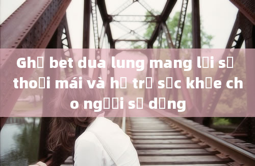 Ghế bet dua lung mang lại sự thoải mái và hỗ trợ sức khỏe cho người sử dụng