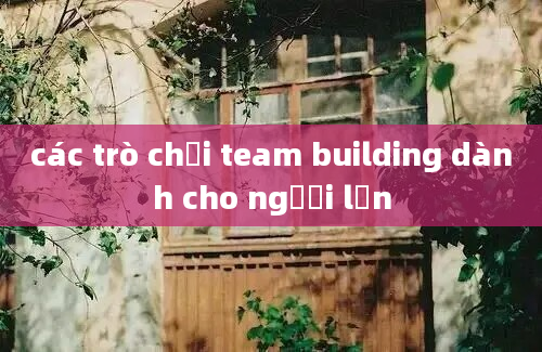 các trò chơi team building dành cho người lớn