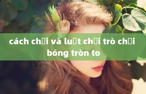 cách chơi và luật chơi trò chơi bóng tròn to