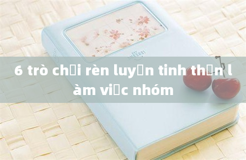 6 trò chơi rèn luyện tinh thần làm việc nhóm