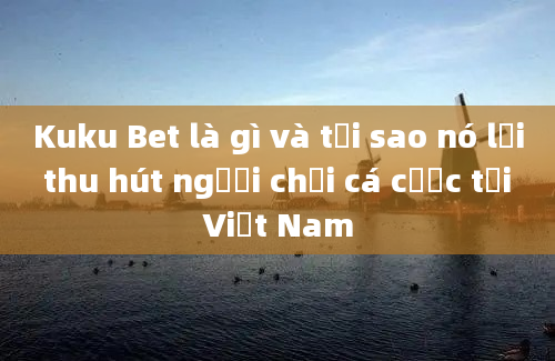 Kuku Bet là gì và tại sao nó lại thu hút người chơi cá cược tại Việt Nam