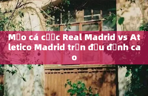 Mẹo cá cược Real Madrid vs Atletico Madrid trận đấu đỉnh cao