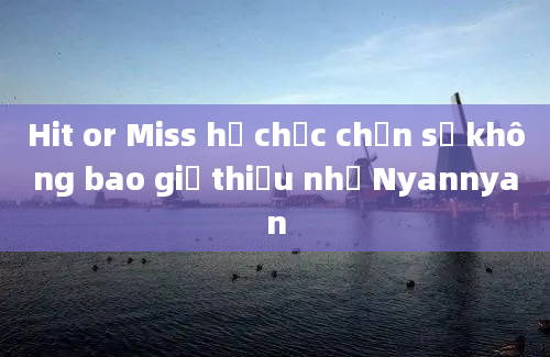 Hit or Miss họ chắc chắn sẽ không bao giờ thiếu nhỉ Nyannyan