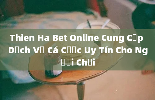 Thien Ha Bet Online Cung Cấp Dịch Vụ Cá Cược Uy Tín Cho Người Chơi