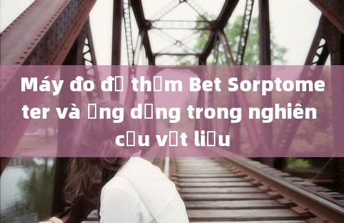 Máy đo độ thấm Bet Sorptometer và ứng dụng trong nghiên cứu vật liệu