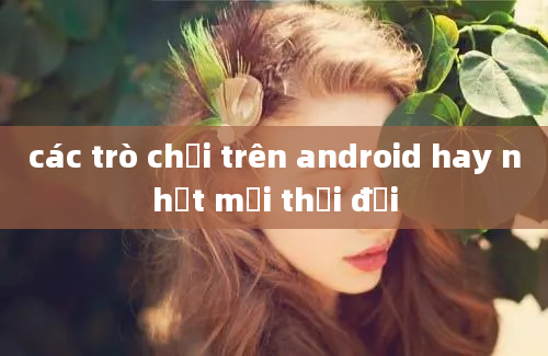 các trò chơi trên android hay nhất mọi thời đại