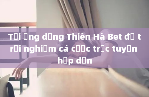 Tải ứng dụng Thiên Hà Bet để trải nghiệm cá cược trực tuyến hấp dẫn