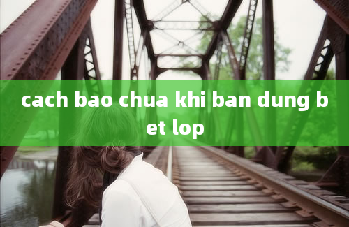 cach bao chua khi ban dung bet lop