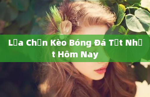 Lựa Chọn Kèo Bóng Đá Tốt Nhất Hôm Nay