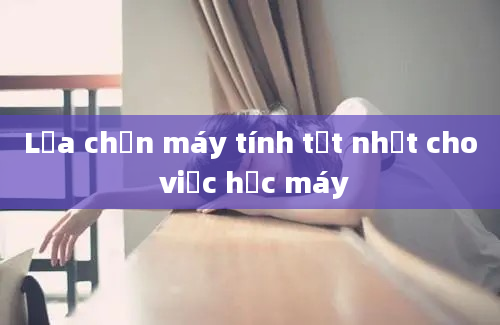 Lựa chọn máy tính tốt nhất cho việc học máy