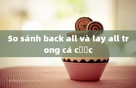 So sánh back all và lay all trong cá cược