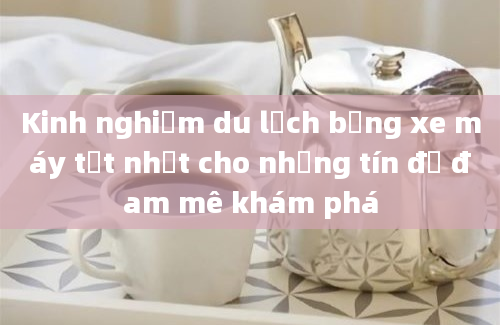 Kinh nghiệm du lịch bằng xe máy tốt nhất cho những tín đồ đam mê khám phá