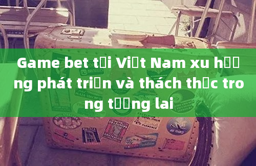 Game bet tại Việt Nam xu hướng phát triển và thách thức trong tương lai