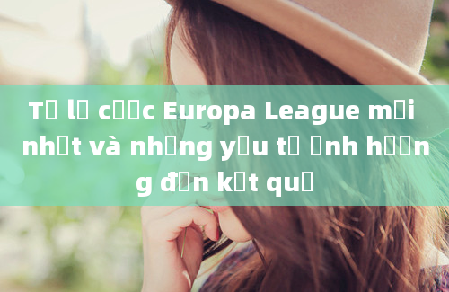 Tỷ lệ cược Europa League mới nhất và những yếu tố ảnh hưởng đến kết quả