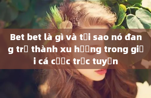 Bet bet là gì và tại sao nó đang trở thành xu hướng trong giới cá cược trực tuyến