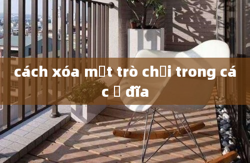 cách xóa mọt trò chơi trong các ổ đĩa