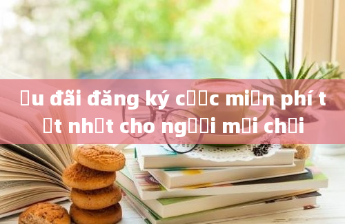 Ưu đãi đăng ký cược miễn phí tốt nhất cho người mới chơi