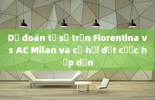 Dự đoán tỷ số trận Fiorentina vs AC Milan và cơ hội đặt cược hấp dẫn