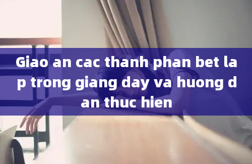 Giao an cac thanh phan bet lap trong giang day va huong dan thuc hien