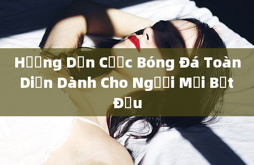 Hướng Dẫn Cược Bóng Đá Toàn Diện Dành Cho Người Mới Bắt Đầu