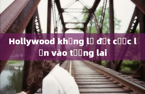 Hollywood khổng lồ đặt cược lớn vào tương lai