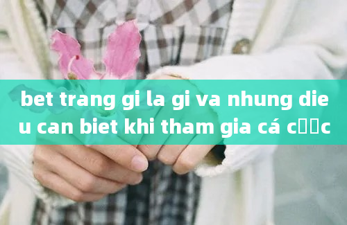 bet trang gi la gi va nhung dieu can biet khi tham gia cá cược